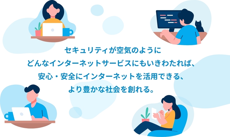 セキュリティが空気のように どんなインターネットサービスにもいきわたれば、 安心・安全にインターネットを活用できる、 より豊かな社会を創れる。