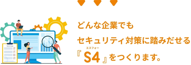 どんな企業でも セキュリティ対策に踏みだせるS4をつくります。
