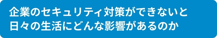 企業のセキュリティ対策ができないと日々の生活に どんな影響があるのか