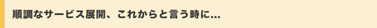 順調なサービス展開、これからと言う時に...