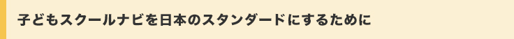 子どもスクールナビを日本のスタンダードにするために。
