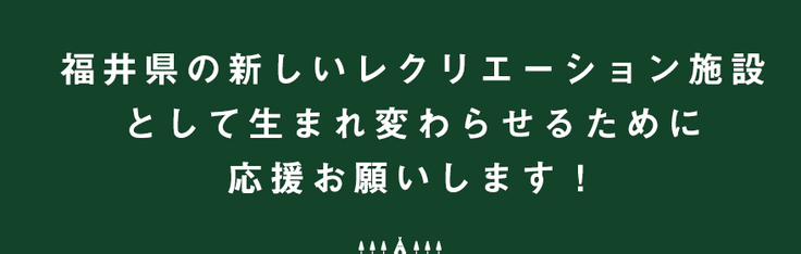 福井県の新しいレクレーション施設として生まれ変わらせるために応援お願いします！