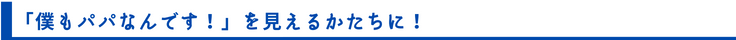 「僕もパパなんです！」を見えるかたちに！