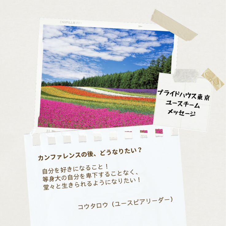 もくもくとした雲と青空の下にカラフルなお花畑と林の画像がある。画像の下に、プライドハウス東京のユースチームからのメッセージが書かれている。「プライドハウス東京ユースチームメッセージ」の文字の下には、コウタロウ(ユーススタッフ)さんから「カンファレンスの後、どうなりたい？」というお題に「自分を好きになること！等身大の自分を卑下することなく、堂々と生きられるようになりたい！」と答えている。