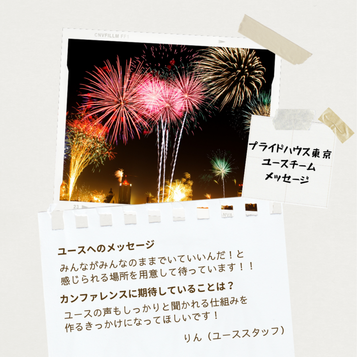 夜空に咲くカラフルな花火の画像の下に、プライドハウス東京のユースチームからのメッセージが書かれている。「プライドハウス東京ユースチームメッセージ」の文字の下には、りん(ユーススタッフ)さんから「ユースへのメッセージ」というお題に「みんながみんなのままでいいんだ！と感じられる場所を用意して待っています！！」、「カンファレンスに期待していることは？」というお題に「ユースの声もしっかりと聞かれる仕組みを作るきっかけになってほしいです！」とメッセージが寄せられている。
