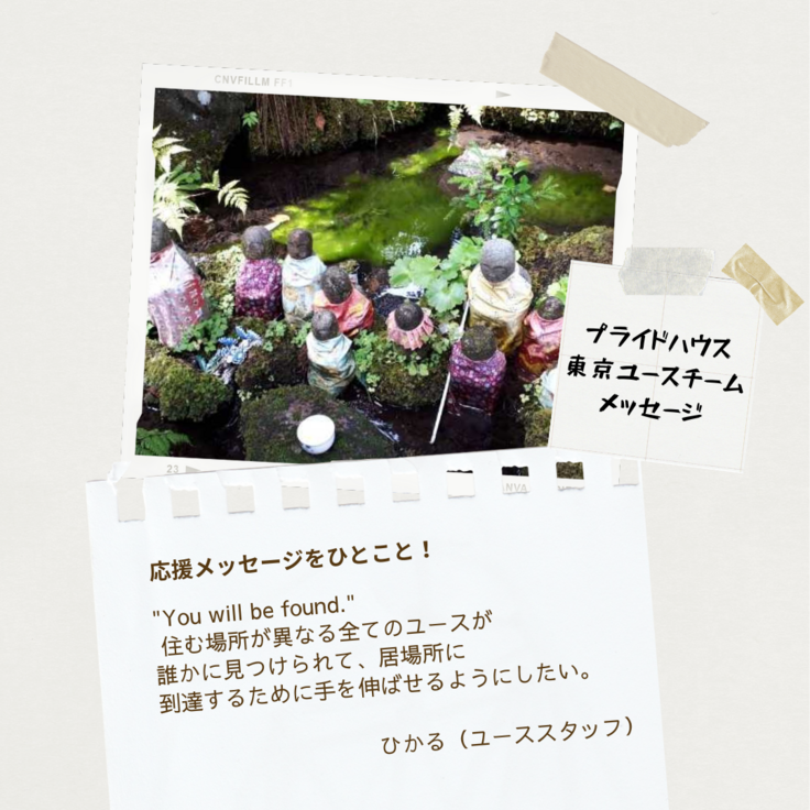 色とりどりの服を着た大小さまざまなお地蔵さんの画像の下に、プライドハウス東京のユースチームからのメッセージが書かれている。「プライドハウス東京ユースチームメッセージ」の文字の下には、「応援メッセージをひとこと！」というお題にひかる(ユーススタッフ)さんから「"You will be found."住む場所が異なる全てのユースが誰かに見つけられて、居場所に到達するために手を伸ばせるようにしたい。」とメッセージが寄せられている。