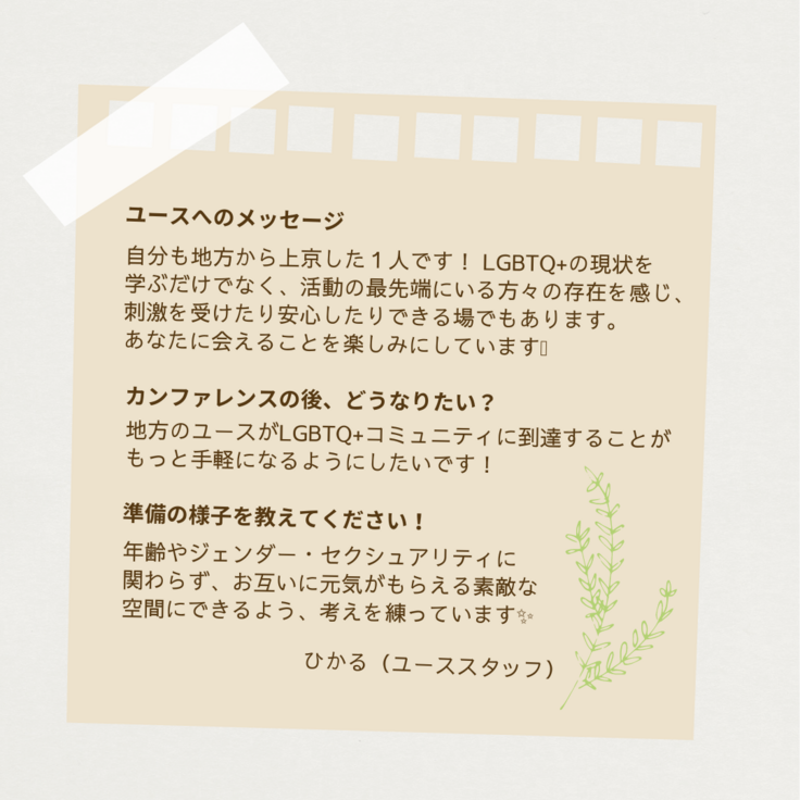 ノートをかたどった四角の中に、ひかる(ユーススタッフ)さんのメッセージと草のイラストが書かれている。 「ユースへのメッセージ」には「自分も地方から上京した一人です！LGBTQ+の現状を学ぶだけでなく、活動の最先端にいる方々の存在を感じ、刺激を受けたり安心したりできる場でもあります。あなたに会えることを楽しみにしています！」、「ユースカンファレンスの後、どうなりたい？」には「地方のユースがLGBTQ+のコミュニティに到達することがもっと手軽になるようにしたいです！」、「準備の様子を教えてください！」には「年齢やジェンダー・セクシュアリティに関わらず、お互いに元気がもらえる素敵な空間にできるよう、考えを練っています✨」と答えている。