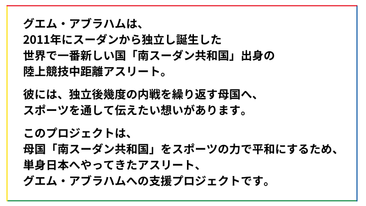このプロジェクトは、 母国「南スーダン共和国」をスポーツの力で平和にするため、 単身日本へやってきたアスリート、 グエム・アブラハムへの支援プロジェクトです。