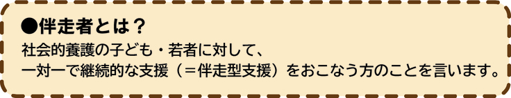 伴走者とは？社会的養護の子ども・若者に対して、一対一で継続的な支援（＝伴走型支援）をおこなう方のことを言います。