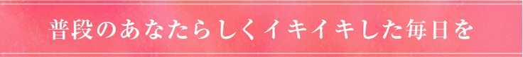 普段のあなたらしくイキイキした毎日を